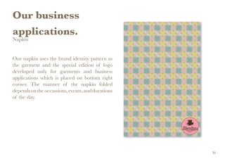 Our business
applications.
Napkin
Our napkin uses the brand identity pattern as
the garment and the special edition of logo
developed only for garments and business
applications which is placed on bottom right
corner. The manner of the napkin folded
dependsontheoccassions,events,anddurations
of the day.
34
 
