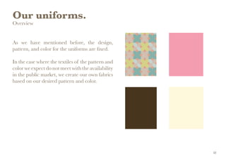 Our uniforms.
Overview
As we have mentioned before, the design,
pattern, and color for the uniforms are fixed.
In the case where the textiles of the pattern and
color we expect do not meet with the availability
in the public market, we create our own fabrics
based on our desired pattern and color.
41
 