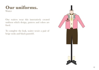 Our uniforms.
Waiter
Our waiters wear this innovatively created
uniform which design, pattern and colors are
fixed.
To complete the look, waiter wears a pair of
beige socks and black pantofel.
42
 