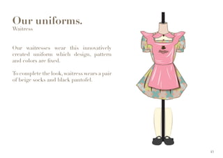 Our uniforms.
Waitress
Our waitresses wear this innovatively
created uniform which design, pattern
and colors are fixed.
To complete the look, waitress wears a pair
of beige socks and black pantofel.
43
 