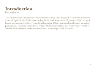 Introduction.
Our inspiration
The Brontës were a nineteenth-century literary family from England. The sisters, Charlotte
(born 21 April 1816), Emily (born 30 July 1818), and Anne (born 17 January 1820), are well
known as poets and novelists. They originally published their poems and novels under masculine
pseudonyms. Charlotte’s Jane Eyre, Emily’s Wuthering Heights, and Anne’s The Tenant of
Wildfell Hall and other works were considered as masterpieces of literature.
5
 
