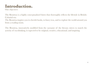 Introduction.
Our objectives
The Brontëas is a highly conceptualized bistro that thoroughly reflects the lifestyle in British-
Colonial era.
The Brontëas inspires you to cherish books, to fancy teas, and to explore the world around you
from a reading room.
The Brontëas, innovatively modified from the surname of the literary sisters to match the
activity of tea-drinking, is expected to be original, creative, educational, and inspiring.
6
 