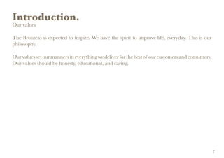Introduction.
Our values
The Brontëas is expected to inspire. We have the spirit to improve life, everyday. This is our
philosophy.
Ourvaluessetourmannersineverythingwedeliverforthebestof ourcustomersandconsumers.
Our values should be honesty, educational, and caring.
7
 