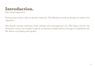 Introduction.
Our brand expression
Each person is born with an identity. Likewise, The Brontëas needs an identity to achieve the
objectives.
Our brand concept celebrates both colonial and contemporary era. Our logo is lovely, our
behavior is warm, our setting is tropical, our dream is simple and our message is straightforward.
We deliver everything with quality.
8
 