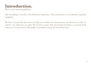 Introduction.
How to use manual guidelines
Our branding is crucial to The Brontëas experience. The main focus of our identity is playful
simplicity.
We have created this document to help our vendors to communicate our identity in order to
achieve our objectives in unity. We need to assure that our brand nourishes a constant look
wherever it is presented. This guide is provided to keep the brand focused.
9
 