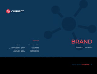 BRAND
CONTACT
Address
Connect Company
7th Avenue, Manhattan
578 New York
United States
Phone | Fax | Online
Free Toll: + 1 020 7800 800
Phone: + 1 0800 123 123
Email: info@Connect.com
Website: www.Connect.com
Visual Brand Guidelines
Version 01 | 20-03-2021
 