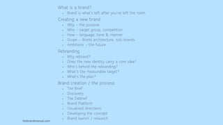 thebrandmanual.com
What is a brand?
• Brand is what’s left after you’ve left the room.
Creating a new brand
• Why – the purpose
• Who – target group, competition
• How – language, tone & manner
• Scope – Brand architecture, sub-brands
• Ambitions – the future
Rebranding
• Why rebrand?
• Does the new identity carry a core idea?
• Who’s behind the rebranding?
• What’s the measurable target?
• What’s the plan?
Brand creation / the process
• The Brief
• Discovery
• The Debrief
• Brand Platform
• Visualised directions
• Developing the concept
• Brand launch / relaunch
 