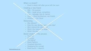 thebrandmanual.com
What is a brand?
• Brand is what’s left after you’ve left the room.
Creating a new brand
• Why – the purpose
• Who – target group, competition
• How – language, tone & manner
• Scope – Brand architecture, sub-brands
• Ambitions – the future
Rebranding
• Why rebrand?
• Does the new identity carry a core idea?
• Who’s behind the rebranding?
• What’s the measurable target?
• What’s the plan?
Brand creation / the process
• The Brief
• Discovery
• The Debrief
• Brand Platform
• Visualised directions
• Developing the concept
• Brand launch / relaunch
 