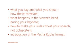 thebrandmanual.com
• what you say and what you show –  
how these correlate;
• what happens in the viewer’s head  
during your keynote;
• how to make your slides boost your speech,
not obfuscate it,
• introduction of the Pecha Kucha format.
 