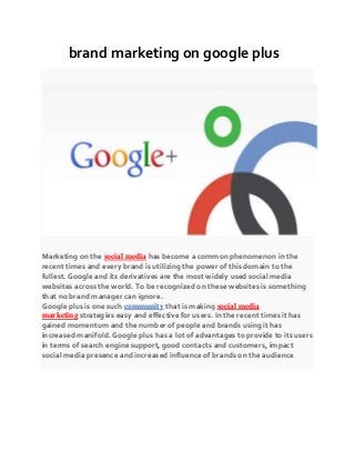 brand marketing on google plus
Marketing on the social media has become a common phenomenon in the
recent times and every brand is utilizing the power of this domain to the
fullest. Google and its derivatives are the most widely used social media
websites across the world. To be recognized on these websites is something
that no brand manager can ignore.
Google plus is one such community that is making social media
marketing strategies easy and effective for users. In the recent times it has
gained momentum and the number of people and brands using it has
increased manifold. Google plus has a lot of advantages to provide to its users
in terms of search engine support, good contacts and customers, impact
social media presence and increased influence of brands on the audience.
 