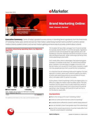 September 2010




                                                                                   Brand Marketing Online:
                     David Hallerman                                               Paid, Owned, Earned
                     dhallerman@emarketer.com
                     Report Contributors
                     Lisa Phillips, Tracy Tang




Executive Summary: Some of today’s greatest success stories in branding blend ingredients from the three kinds
of marketing media: paid, owned and earned. Paid media is advertising inserted next to another’s content; owned
media is brand-created content; and earned media is getting someone else to provide content about a brand.
                                                                          115206

                                                                                   The heralded Old Spice Man campaign from Procter & Gamble
US Online Advertising Spending Share, by Objective,
2009-2014                                                                          for example, started off with TV commercials (paid), migrated to
% of total                                                                         a brand microsite and Facebook fan page (owned), and is still
                                                                                   boosted by consumer interaction and word-of-mouth on social
   35.2%       35.7%        36.9%        38.6%       40.4%        41.9%            sites and beyond (earned)—while continuing to be fed by more
                                                                                   online advertising to drive traffic.

                                                                                   Each media offers distinct advantages. Paid advertising gives
                                                                                   marketers immediate broad reach. An owned brand website
                                                                                   gives marketers concrete ways to engage consumers. And
   64.8%       64.3%
                                                                                   earned media, such as word-of-mouth, gives marketers insight
                            63.1%        61.4%       59.6%                         into how people perceive them as well as their competitors.
                                                                  58.1%

                                                                                   It is important that all marketing media work together. The best
                                                                                   approach is holistic, where each channel supports the others,
                                                                                   as when paid advertising produces earned word-of-mouth,
                                                                                   which stimulates traffic to owned microsites.

                                                                                   At this phase in brand marketing’s shift to the digital space, it is
                                                                                   difficult to judge one media’s value by dollars alone. That said,
                                                                                   marketers tend to spend more for paid media than owned or
                                                                                   earned. And the trend toward more online brand-focused ad
   2009         2010         2011         2012        2013        2014
                                                                                   spending is clear: Between 2010 and 2014 it will rise from a
  Direct response                        Branding                                  35.7% share to nearly 42%.
Note: numbers may not add up to 100% due to rounding
Source: eMarketer, May 2010
115206                                                   www.eMarketer.com
                                                                                   Key Questions
                                                                                   I What is the strong suit for each marketing media?
For additional information on this chart, see the Endnotes section.
                                                                                   I Is there an online ad format that is best for branding?

                                                                                   I Is a website alone sufficient for a brand’s owned media presence?

                                                                                   I How can branded content have greater reach than advertising?

                                                                                   I How do the overall requirements of earned media differ from
                                                                                     those for social network marketing?

                                                                                   Digital Intelligence              Copyright ©2010 eMarketer, Inc. All rights reserved.
 