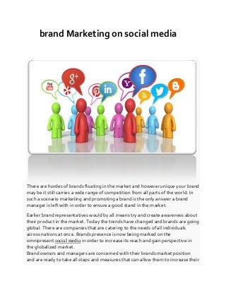 brand Marketing on social media
There are hordes of brands floating in the market and however unique your brand
may be it still carries a wide range of competition from all parts of the world. In
such a scenario marketing and promoting a brand is the only answer a brand
manager is left with in order to ensure a good stand in the market.
Earlier brand representatives would by all means try and create awareness about
their product in the market. Today the trends have changed and brands are going
global. There are companies that are catering to the needs of all individuals
across nations at once. Brands presence is now being marked on the
omnipresent social media in order to increase its reach and gain perspective in
the globalized market.
Brand owners and managers are concerned with their brands market position
and are ready to take all steps and measures that can allow them to increase their
 