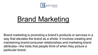Brand Marketing
Brand marketing is promoting a brand’s products or services in a
way that elevates the brand as a whole. It involves creating and
maintaining brand-consumer relationships and marketing brand
attributes—the traits that people think of when they picture a
particular brand.
 
