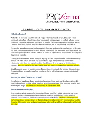 THE TRUTH ABOUT BRAND STRATEGY:
What is a Brand ?

A Brand is an emotional bond that connects people with products and services. Brands are visual,
emotional, rational and cultural images that you associate with a company or product. A Brand is your
reputation. Ultimately, Branding is the practice of building trust between a place or community and its
collective audience – potential residents, businesses, visitors, the local community, the press, etc.

Every action we make throughout each day as individuals and professionals either increases or decreases
this trust. Realizing that Branding is about building trust requires that we become more intentional in our
Brand management practices. Trust is not built on chance or happenstance. Trust is earned by living up to
the promises we make.

Leading Brands understand trust is the key to ongoing success. They make Brand Promises that directly
connect with what is most important and relevant to the target markets that they want to form
relationships with. Once this is established, the Brand focuses all of its energy on fulfilling those
promises. How you market to this target market is the key to developing a defined and positive image.

Weak Brands are unsure of what to promise. Because they are confused, they confuse the marketplace.
Brands that do not have a clearly defined promise are forced to live in a world of reaction instead of
leadership.

How do you know if you have a Brand?

Every business has a Brand. Every organization has unique Brand assets and Brand associations. The
power of Branding is revealed in how conscious or unconscious you are about nurturing, growing, and
protecting the image. Perception will drive success or failure of the brand.

How will does Branding help?

A well-understood and consistently communicated Brand simplifies choices, saving time and money.
Branding is especially important internally. Branding improves internal clarity, which improves
teamwork, which improves job satisfaction and increases productivity. Externally, Branding reduces
marketing costs and increases return on the marketing expense by consistently communicating what the
Brand is. Selecting the most productive medium and a having diverse library of approaches will help in
this effort.
 