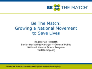Be The Match:
           Growing a National Movement
                  to Save Lives
                              Regan Hall Reinerth
                   Senior Marketing Manager – General Public
                        National Marrow Donor Program
                                rhall@nmdp.org




The NATIONAL MARROW DONOR PROGRAM® operates the Be The Match Registry®.
 