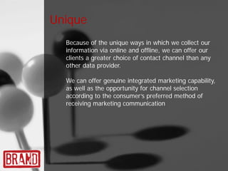 Unique
  Because of the unique ways in which we collect our
  information via online and offline, we can offer our
  clients a greater choice of contact channel than any
  other data provider.

  We can offer genuine integrated marketing capability,
  as well as the opportunity for channel selection
  according to the consumer’s preferred method of
  receiving marketing communication.
 