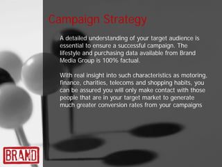 Campaign Strategy
 A detailed understanding of your target audience is
 essential to ensure a successful campaign. The
 lifestyle and purchasing data available from Brand
 Media Group is 100% factual.

 With real insight into such characteristics as motoring,
 finance, charities, telecoms and shopping habits, you
 can be assured you will only make contact with those
 people that are in your target market to generate
 much greater conversion rates from your campaigns
 