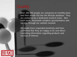 Quality
  Over 200,000 people are contacted on monthly basis
  and their details fed into the lifestyle database. They
  are contacted by a dedicated research team. Also
  each week, thousands complete questionnaires and
  surveys through our website network

  All people have responded positively and have
  confirmed that they are happy to be sent direct
  marketing information regarding products and
  services of interest
 