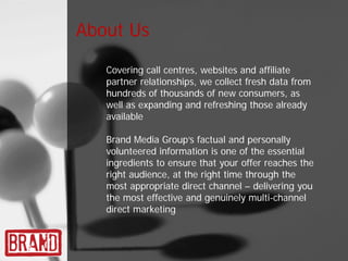 About Us

   Covering call centres, websites and affiliate
   partner relationships, we collect fresh data from
   hundreds of thousands of new consumers, as
   well as expanding and refreshing those already
   available

   Brand Media Group’s factual and personally
   volunteered information is one of the essential
   ingredients to ensure that your offer reaches the
   right audience, at the right time through the
   most appropriate direct channel – delivering you
   the most effective and genuinely multi-channel
   direct marketing
 