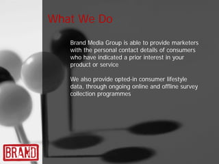 What We Do
   Brand Media Group is able to provide marketers
   with the personal contact details of consumers
   who have indicated a prior interest in your
   product or service

   We also provide opted-in consumer lifestyle
   data, through ongoing online and offline survey
   collection programmes
 