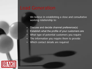 Lead Generation
      We believe in establishing a close and consultative
      working relationship to:

  •   Discuss and decide channel preference(s)
  •   Establish what the profile of your customers are
  •   What type of potential customers you require
  •   The information you require them to provide
  •   Which contact details are required
 