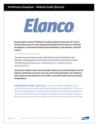 1 | P a g e M e a s u r e m e n t & A n a l y t i c s | D a t a B a c k b o n e T e a m
Representation: Extract of findings for analyzing website performance for several
house brands as part of a more comprehensive digital channel brand use audit with
the objective to benchmark website Channel Attribution, User Behaviors, and Click
Funnels.
-------------------------------------------
The intent was to review and audit Traffic Patterns, Channel Attribution, User
Behaviors and Engagements, and the Click Funnel Paths for several house brands
including galliprantfordogs.com/ + galliprantvet.com + petbasics.com/our-
products/seresto/.
Overall, this snapshot audit review of Google Analytics, the Branded websites, and the
Datorama dashboard reveals the sites may not be fully optimized for the click funnel
path and general site performance and traffic is somewhat volatile with up and down
swing patterns.
RECOMMENDED ACTION | Opportunity | As resources become available, or via a
desired direction, a full website audit of select brands could be performed. The value to
Elanco and Brand Managers would be added confidence the websites are designed for
UX and the click path for maximum benefit. It would further ensure Google Analytics is
properly set up to capture the data points required for marketing and business analysis.
Preliminary Snapshot – Website Audit (Extract)
 
