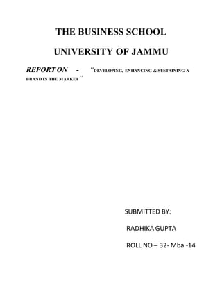 THE BUSINESS SCHOOL
UNIVERSITY OF JAMMU
REPORT ON - “DEVELOPING, ENHANCING & SUSTAINING A
BRAND IN THE MARKET”
SUBMITTED BY:
RADHIKA GUPTA
ROLL NO – 32- Mba -14
 