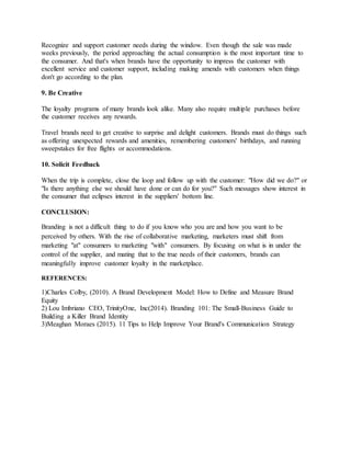 Recognize and support customer needs during the window. Even though the sale was made
weeks previously, the period approaching the actual consumption is the most important time to
the consumer. And that's when brands have the opportunity to impress the customer with
excellent service and customer support, including making amends with customers when things
don't go according to the plan.
9. Be Creative
The loyalty programs of many brands look alike. Many also require multiple purchases before
the customer receives any rewards.
Travel brands need to get creative to surprise and delight customers. Brands must do things such
as offering unexpected rewards and amenities, remembering customers' birthdays, and running
sweepstakes for free flights or accommodations.
10. Solicit Feedback
When the trip is complete, close the loop and follow up with the customer: "How did we do?" or
"Is there anything else we should have done or can do for you?" Such messages show interest in
the consumer that eclipses interest in the suppliers' bottom line.
CONCLUSION:
Branding is not a difficult thing to do if you know who you are and how you want to be
perceived by others. With the rise of collaborative marketing, marketers must shift from
marketing "at" consumers to marketing "with" consumers. By focusing on what is in under the
control of the supplier, and mating that to the true needs of their customers, brands can
meaningfully improve customer loyalty in the marketplace.
REFERENCES:
1)Charles Colby, (2010). A Brand Development Model: How to Define and Measure Brand
Equity
2) Lou Imbriano CEO, TrinityOne, Inc(2014). Branding 101: The Small-Business Guide to
Building a Killer Brand Identity
3)Meaghan Moraes (2015). 11 Tips to Help Improve Your Brand's Communication Strategy
 