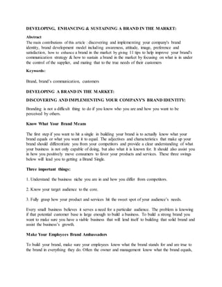 DEVELOPING, ENHANCING & SUSTAINING A BRAND IN THE MARKET:
Abstract
The main contributions of this article : discovering and implementing your company's brand
identity, brand development model including awareness, attitude, image, preference and
satisfaction, how to enhance a brand in the market by giving 11 tips to help improve your brand's
communication strategy & how to sustain a brand in the market by focusing on what is in under
the control of the supplier, and mating that to the true needs of their customers
Keywords:
Brand, brand’s communication, customers
DEVELOPING A BRAND IN THE MARKET:
DISCOVERING AND IMPLEMENTING YOUR COMPANY'S BRAND IDENTITY:
Branding is not a difficult thing to do if you know who you are and how you want to be
perceived by others.
Know What Your Brand Means
The first step if you want to hit a single in building your brand is to actually know what your
brand equals or what you want it to equal. The adjectives and characteristics that make up your
brand should differentiate you from your competitors and provide a clear understanding of what
your business is not only capable of doing, but also what it is known for. It should also assist you
in how you positively move consumers to favor your products and services. These three swings
below will lead you to getting a Brand Single.
Three important things:
1. Understand the business niche you are in and how you differ from competitors.
2. Know your target audience to the core.
3. Fully grasp how your product and services hit the sweet spot of your audience’s needs.
Every small business believes it serves a need for a particular audience. The problem is knowing
if that potential customer base is large enough to build a business. To build a strong brand you
want to make sure you have a viable business that will lend itself to building that solid brand and
assist the business’s growth.
Make Your Employees Brand Ambassadors
To build your brand, make sure your employees know what the brand stands for and are true to
the brand in everything they do. Often the owner and management know what the brand equals,
 