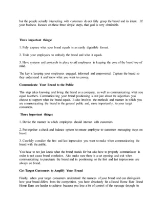 but the people actually interacting with customers do not fully grasp the brand and its intent. . If
your business focuses on these three simple steps, that goal is very obtainable.
Three important things:
1. Fully capture what your brand equals in an easily digestible format.
2. Train your employees to embody the brand and what it equals.
3. Have systems and protocols in place to aid employees in keeping the core of the brand top of
mind.
The key is keeping your employees engaged, informed and empowered. Capture the brand so
they understand it and know what you want to convey.
Communicate Your Brand to the Public
This step takes knowing and living the brand as a company, as well as communicating what you
equal to others. Communicating your brand positioning is not just about the adjectives you
choose to support what the brand equals. It also involves the methods and manner in which you
are communicating the brand to the general public and, more importantly, to your target
consumers.
Three important things:
1. Devise the manner in which employees should interact with customers.
2. Put together a check and balance system to ensure employee-to-customer messaging stays on
brand.
3. Carefully consider the first and last impression you want to make when communicating the
brand with the public.
You have to not just know what the brand stands for but also how to properly communicate in
order to not cause brand confusion. Also make sure there is a set opening and exit when
communicating to punctuate the brand and its positioning so the first and last impressions are
always on brand.
Get Target Customers to Amplify Your Brand
Finally, when your target consumers understand the nuances of your brand and can distinguish
how your brand differs from the competition, you have absolutely hit a Brand Home Run. Brand
Home Runs are harder to achieve because you lose a bit of control of the message through its
 