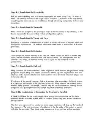 Stage 1: A Brand should be Recognizable
Half the battle in building trust is for buyers to recognize the brand, or say "Yah, I've heard of
them". The standard measure for this stage is aided awareness. A weakness in this stage implies
a need to get the name out, and can be addressed through advertising and publicity to boost name
recognition.
Stage 2: A Brand should be Memorable
Once a brand has recognition, the next logical step is to become salient or "top of mind", so that
buyers may consider it as part of their evoked set of purchase options.
Stage 3: A Brand should be Viewed with Favor
In addition to awareness, a brand should be viewed as meeting the needs of potential buyers and
be respected by influencers. This includes a basic trust of the brand as well as belief in its value
proposition.
Stage 4: A Brand should be Distinctive
When prospective buyers are ready to act, they will choose a brand that fulfills a promise they
desire, but this credibility is not sufficient alone to drive choice. The brand promise must be
distinctive and unique, or the brand identity will be vague and the brand will become
commoditized.
Stage 5: A Brand should be Preferred
Deep awareness and a clear and distinct value proposition should translate into preference among
prospective buyers. Many solid metrics can be used, but two key ones are preference from a set
of choices and a measure of behavioral intent qualified with a time frame or context (if you were
to buy one today...).
If preference is low even if consumers believe in a unique value proposition, the logical strategy
is to encourage trial in order to shift purchase inclinations. Many products and services involve
habitual buying patterns - for example, a traveler may like one hotel brand but routinely book a
competitor, so a special promotion may disrupt the pattern and change preference.
Stage 6: The Market should be Consuming the Brand and be Satisfied
It should be obvious that the best communications strategy can not overcome the fact that a
product is inferior or service is poor, while an excellent product may build its own momentum
through referrals.
The short term outcome of low satisfaction is that repeat purchasing will drop and the brand will
have detractors. The long term impact of satisfaction is that the reality of the product or service
will drive the perception. Thus, brand equity measurement is not complete without questions
 