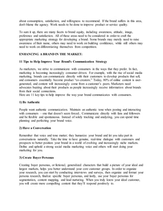 about consumption, satisfaction, and willingness to recommend. If the brand suffers in this area,
don't blame the agency. Work needs to be done to improve product or service quality.
To sum it up, there are many facets to brand equity, including awareness, attitude, image,
preference and satisfaction. All of these areas need to be considered in order to craft the
appropriate marketing strategy for developing a brand. Some brands may merely need to raise
awareness of their name, others may need to work on building confidence, while still others may
need to work on differentiating themselves from competition.
ENHANCING A BRAND IN THE MARKET:
11 Tips to Help Improve Your Brand's Communication Strategy
As marketers, we strive to communicate with consumers in the ways that they prefer. In fact,
marketing is becoming increasingly consumer-driven. For example, with the rise of social media
marketing, brands can communicate directly with their customers to develop products that sell,
and consumers essentially become product “co-creators.” Today, 80% of online content is user-
generated, and content will increasingly come from a customer’s peers. Marketers need
advocates buzzing about their products as people increasingly receive information about brands
from their social connections.
Here are 11 key tips to help improve the way your brand communicates with consumers.
1) Be Authentic
People want authentic communication. Maintain an authentic tone when posting and interacting
with consumers – one that doesn’t seem forced.. Communicate directly with fans and followers
and be flexible and spontaneous. Instead of solely tracking and analyzing, you can spend time
planning and perfecting your brand voice.
2) Have a Conversation
Remember that voice and tone matter; they humanize your brand and let you take part in
conversations naturally. Take the time to have genuine, real-time dialogue with customers and
prospects to better position your brand in a world of evolving and increasingly niche markets.
Define and uphold a strong social media marketing voice and others will start doing your
marketing for you.
3) Create Buyer Personas
Creating buyer personas, or fictional, generalized characters that build a picture of your ideal and
largest markets, helps you better understand your core customer groups. In order to organize
your research, you can start by conducting interviews and surveys, then organize and format your
persona research, finalize specific buyer personas, and lastly, use your buyer personas for
segmentation, content mapping, and lead nurturing. When you truly know your ideal customer,
you will create more compelling content that they’ll respond positively to.
 