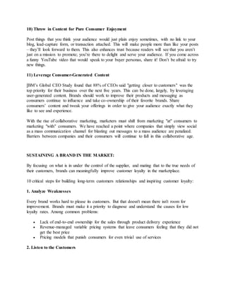 10) Throw in Content for Pure Consumer Enjoyment
Post things that you think your audience would just plain enjoy sometimes, with no link to your
blog, lead-capture form, or transaction attached. This will make people more than like your posts
– they’ll look forward to them. This also enhances trust because readers will see that you aren’t
just on a mission to promote; you’re there to delight and serve your audience. If you come across
a funny YouTube video that would speak to your buyer personas, share it! Don’t be afraid to try
new things.
11) Leverage Consumer-Generated Content
IBM’s Global CEO Study found that 88% of CEOs said "getting closer to customers" was the
top priority for their business over the next five years. This can be done, largely, by leveraging
user-generated content. Brands should work to improve their products and messaging as
consumers continue to influence and take co-ownership of their favorite brands. Share
consumers’ content and tweak your offerings in order to give your audience exactly what they
like to see and experience.
With the rise of collaborative marketing, marketers must shift from marketing "at" consumers to
marketing "with" consumers. We have reached a point where companies that simply view social
as a mass communication channel for blasting out messages to a mass audience are penalized.
Barriers between companies and their consumers will continue to fall in this collaborative age.
SUSTAINING A BRAND IN THE MARKET:
By focusing on what is in under the control of the supplier, and mating that to the true needs of
their customers, brands can meaningfully improve customer loyalty in the marketplace.
10 critical steps for building long-term customers relationships and inspiring customer loyalty:
1. Analyze Weaknesses
Every brand works hard to please its customers. But that doesn't mean there isn't room for
improvement. Brands must make it a priority to diagnose and understand the causes for low
loyalty rates. Among common problems:
 Lack of end-to-end ownership for the sales through product delivery experience
 Revenue-managed variable pricing systems that leave consumers feeling that they did not
get the best price
 Pricing models that punish consumers for even trivial use of services
2. Listen to the Customers
 