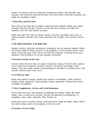 Identify key customer needs for product and communication.Brands must determine what
customers want to buy from them and how they want to hear about it, both prior to purchase and
during the consumption window.
3. Data, Data, and More Data
Data is the key for brands that are hoping to understand their customers. Brands must capture
and apply data about who their customers are and what they are doing, both within their
businesses and in the wider Internet ecosystem.
Brands must tailor their offers to customer interests and needs. And brands must be sure to
address in-market customers with content and pricing that is specific to the customer's need at
hand.
4. The Right Information at the Right Time
Integrate real-time, dated price and inventory technologies into the marketing channels. Indeed,
the marketer should be deeply suspicious of any retargeting or cross-sell process that is overly
reliant on batch processes, which tend to exacerbate the occurrence of customer-facing price
fluctuations that are inherent in a revenue-managed environment.
5. Keep the Customer in the Loop
Everyone knows that travel plans are subject to unexpected changes, but nobody likes surprises.
Travel brands must be prepared to keep the customer in the loop on any changes to their
itinerary. They must enable real-time data instrumentation that allows for communication to the
customer based on events as they occur.
6. Get With the Times
Brands must embrace emerging channels that customers are demanding: mobile-optimized
websites, mobile applications, social marketing channels (particularly Facebook and Twitter),
and display ad retargeting.
7. Tie-in Complimentary Services and Useful Information
When people travel, they often appreciate consolidating the booking of things like airport
shuttles, tours, or rental cars in one place. But they also appreciate recommendations on
compelling events, venues, restaurants, hikes, beaches, etc.
Brands must market to specific customer needs and interests during the "golden selling window"
from initial product search to the completion of the travel event.
8. Customer Service Is King
 