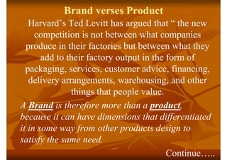 Brand verses Product
Harvard’s Ted Levitt has argued that “ the new
competition is not between what companies
produce in t...