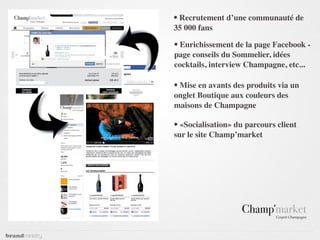 • Recrutement d’une communauté de
35 000 fans

• Enrichissement de la page Facebook -
page conseils du Sommelier, idées
cocktails, interview Champagne, etc...

• Mise en avants des produits via un
onglet Boutique aux couleurs des
maisons de Champagne

• «Socialisation» du parcours client
sur le site Champ’market
 