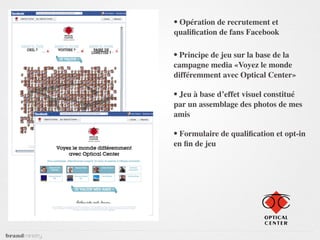 • Opération de recrutement et
qualiﬁcation de fans Facebook

• Principe de jeu sur la base de la
campagne media «Voyez le monde
différemment avec Optical Center»

• Jeu à base d’effet visuel constitué
par un assemblage des photos de mes
amis

• Formulaire de qualiﬁcation et opt-in
en ﬁn de jeu
 