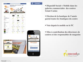 • Dispositif Social + Mobile dans les
galeries commerciales des centres
Géant Casino

• Election de la boutique de l’année
parmi toutes les boutiques du centre


• Vote depuis le mobile ou le PC

• Mise à contribution des directeurs de
centres et des responsables de magasins
 