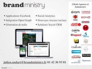 Clients Agences et
                                                           Annonceurs



• Applications Facebook    • Social Analytics
• Intégration Open Graph   • Nouveaux réseaux sociaux
• Génération de traﬁc      • Solutions Social CRM




julien.oudart@brandministry.fr 01 42 36 93 01
 