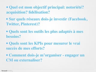 • Quel est mon objectif principal: notoriété?
acquisition? ﬁdélisation?
• Sur quels réseaux dois-je investir (Facebook,
Twitter, Pinterest)?
• Quels sont les outils les plus adaptés à mes
besoins?
• Quels sont les KPIs pour mesurer le vrai
succès de mes efforts?
• Comment dois-je m’organiser - engager un
CM ou externaliser?
 