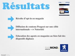 Résultats
  Récolte d’opt-in en magasin


  Diffusion de contenu Peugeot sur une cible
  internationale ---> Notoriété

  Education des agents en magasins au bien fait des
  dispostifs digitaux
 