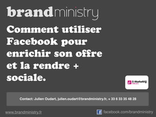 Comment utiliser
Facebook pour
enrichir son offre
et la rendre +
sociale.
       Contact: Julien Oudart, julien.oudart@brandministry.fr, + 33 6 33 35 48 28



www.brandministry.fr                                        facebook.com/brandministry
 