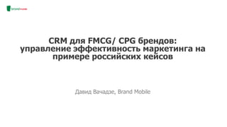 Давид Вачадзе, Brand Mobile
CRM для FMCG/ CPG брендов:
управление эффективность маркетинга на
примере российских кейсов
 