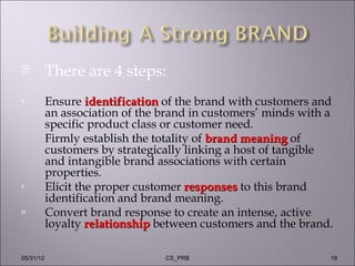           There are 4 steps:
s          Ensure identification of the brand with customers and
           an association of the brand in customers’ minds with a
           specific product class or customer need.
           Firmly establish the totality of brand meaning of
           customers by strategically linking a host of tangible
           and intangible brand associations with certain
           properties.
r          Elicit the proper customer responses to this brand
           identification and brand meaning.
n          Convert brand response to create an intense, active
           loyalty relationship between customers and the brand.

05/31/12                         CS_PRB                         18
 