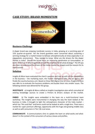 CASE STUDY: BRAND MOMENTUM




Business Challenge

A diaper brand was enjoying inordinate success in India, growing at a scorching pace of
15% quarter-on-quarter. Yet the brand guardians were concerned about sustaining a
winning strategy for a market known to behave schizophrenically at times especially in an
oligopolistic environment. They needed to know: What are the drivers for the diaper
market in India? Should the brand focus on increasing penetration or consumption, or
both? And if so, in what magnitude should the emphasis be on what strategy? The VP was
also keen to understand the drivers of the Indian market for diapers and the reasons for its
rapid success.

Solution

Insights & More team evaluated the client’s question and met up with all the stakeholders
in the business – the marketing team, the market intelligence folks, the ad agency and
finally the country business unit. Based on these 360 degree one-on-ones, Insights & More
was able to re-evaluate the business problems and bucket them into smaller issues. The
following solution was delivered for the group.

INVESTIGATE a) Insights & More crafted an Insights Investigation plan which consulted all
existing knowledge sources to create a Primers & Drivers analysis of the market.

EMBED       b) The Insights were embedded in the team via a multi-functional team
workshop. The Insights were instrumental in changing the way the team looked at the
business in India. It brought to light the schizophrenic character of the India market –
which has “this and that” and hence could not be looked at with a single lens. There was a
market for super premium offerings, opportunity with the huge and growing middle class
as well as with consumers in Tier 3 & rural areas.

COMMUNICATE A communications clinic to update the team on what-works and what-
doesn’t in the context of the consumers of various classes and profiles.




                        http://insightsandmore.com/
 