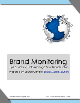 Brand Monitoring
Tips & Tricks to Help Manage Your Brand Online
Prepared by: Lauren Candito, Social Media Solutions




Brand Monitoring: Tips & Tricks   www.SocialMediaSolutionsLLC.com
 