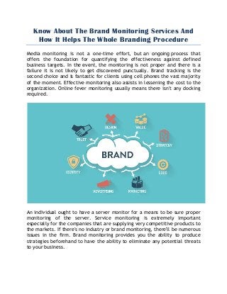 Know About The Brand Monitoring Services And
How It Helps The Whole Branding Procedure
Media monitoring is not a one-time effort, but an ongoing process that
offers the foundation for quantifying the effectiveness against defined
business targets. In the event, the monitoring is not proper and there is a
failure it is not likely to get discovered punctually. Brand tracking is the
second choice and is fantastic for clients using cell phones the vast majority
of the moment. Effective monitoring also assists in lessening the cost to the
organization. Online fever monitoring usually means there isn't any docking
required.
An individual ought to have a server monitor for a means to be sure proper
monitoring of the server. Service monitoring is extremely important
especially for the companies that are supplying very competitive products to
the markets. If there's no industry or brand monitoring, there'll be numerous
issues in the firm. Brand monitoring provides you the ability to produce
strategies beforehand to have the ability to eliminate any potential threats
to your business.
 