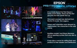 It is a trade launch for their Epson L
Series and K Series. These are the first
genuine ink tank printer line up.
The event concept was derived from
the Sci-Fi movie, Tron Legacy.
Ushers and usherettes were dressed as
Legionnaires, the characters in the said
movie.
Brazilian model/ host Diana Menezes
did an opening number that was also in
theme.
It was also a venue for selling their new
product to their dealers and distributors.
 