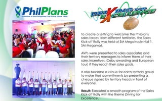 To create a setting to welcome the Philplans
sales forces from different territories, the Sales
Kick-off Rally was held at SM Megatrade Hall 1,
SM Megamall.
AVPs were presented to sales associates and
their territory managers to inform them of their
sales incentives (Cebu awarding and European
tour) if they reach their sales goals.
It also became a venue for each territory group
to make their commitments by presenting a
cheque signed by territory heads in front of
everyone.
Result: Executed a smooth program of the Sales
Kick-off Rally with the theme Driving for
Excellence.
 