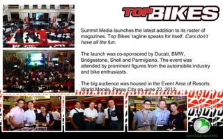 Summit Media launches the latest addition to its roster of
magazines. Top Bikes’ tagline speaks for itself. Cars don’t
have all the fun.
The launch was co-sponsored by Ducati, BMW,
Bridgestone, Shell and Parmigiano. The event was
attended by prominent figures from the automobile industry
and bike enthusiasts.
The big audience was housed in the Event Area of Resorts
World Manila, Pasay City on June 22, 2012.
 
